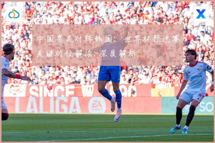 中国男足对阵韩国：世界杯预选赛关键对位解读-深度解析