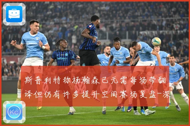 斯普利特称杨瀚森已无需每场带翻译但仍有许多提升空间赛场复盘-深度解析