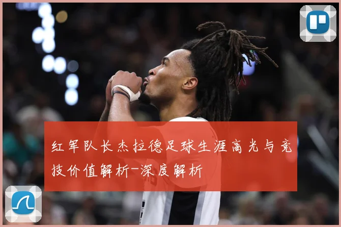 红军队长杰拉德足球生涯高光与竞技价值解析-深度解析