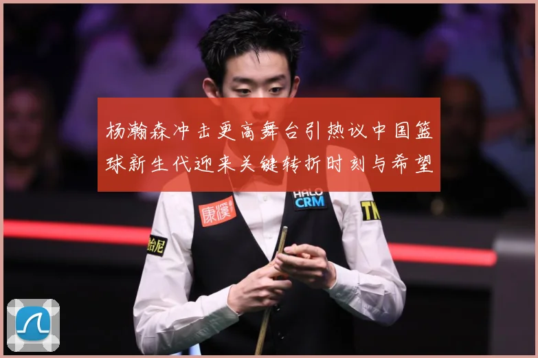 杨瀚森冲击更高舞台引热议中国篮球新生代迎来关键转折时刻与希望解析-深度解析